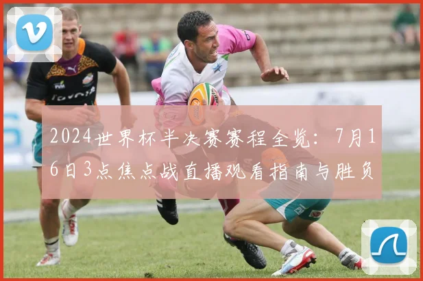 2024世界杯半决赛赛程全览：7月16日3点焦点战直播观看指南与胜负前瞻