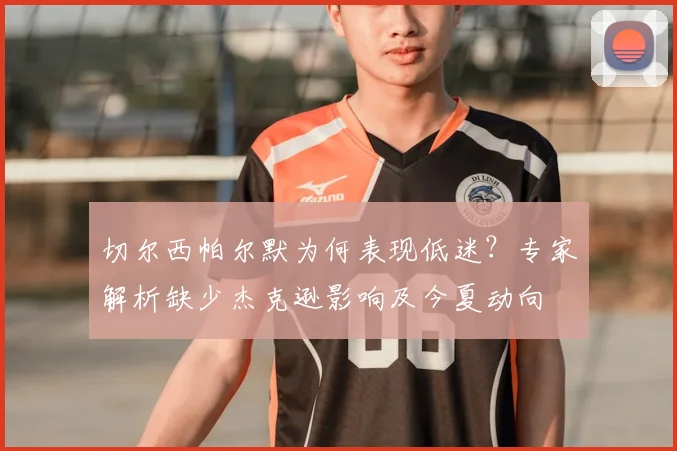 切尔西帕尔默为何表现低迷?专家解析缺少杰克逊影响及今夏动向