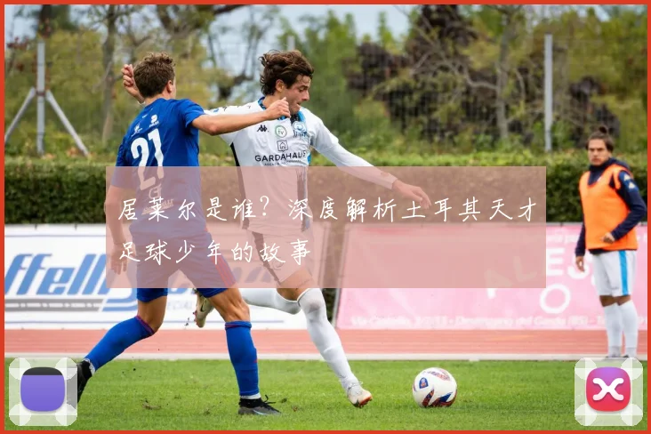 居莱尔是谁?深度解析土耳其天才足球少年的故事