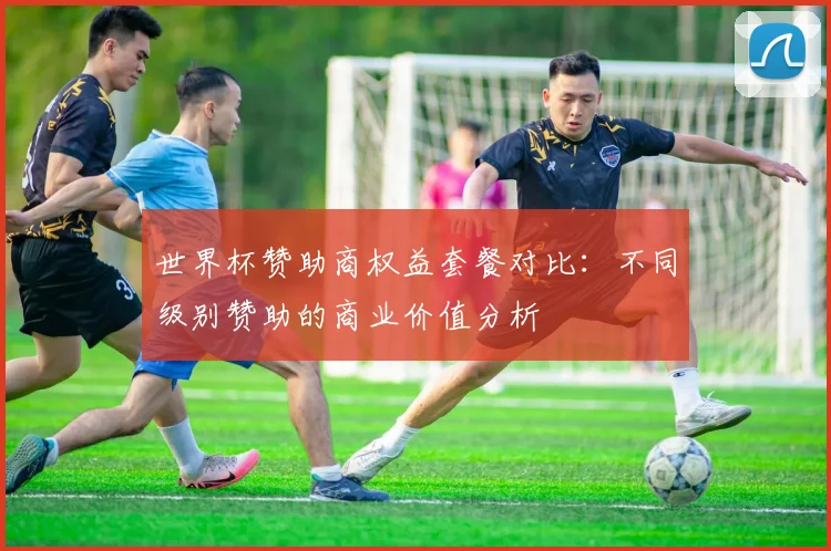 世界杯赞助商权益套餐对比：不同级别赞助的商业价值分析