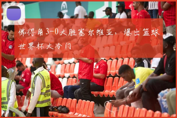 佛得角3-0大胜塞尔维亚，爆出篮球世界杯大冷门
