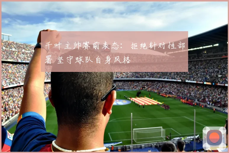 千叶主帅赛前表态：拒绝针对性部署 坚守球队自身风格