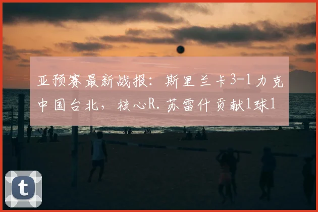 亚预赛最新战报：斯里兰卡3-1力克中国台北，核心R.苏雷什贡献1球1助攻
