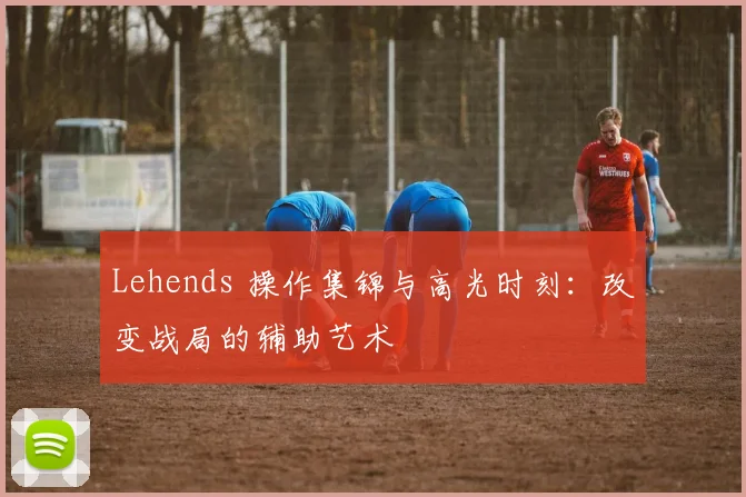 Lehends 操作集锦与高光时刻:改变战局的辅助艺术