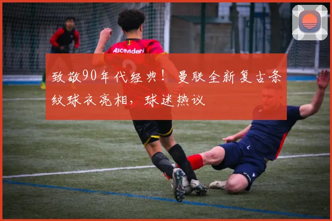 致敬90年代经典！曼联全新复古条纹球衣亮相，球迷热议