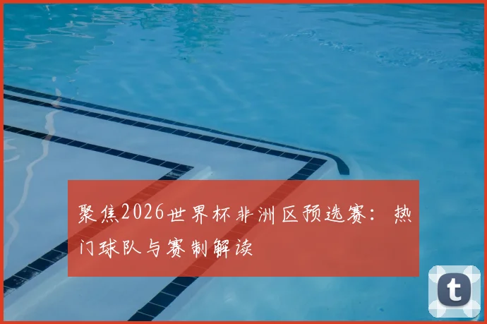 聚焦2026世界杯非洲区预选赛：热门球队与赛制解读