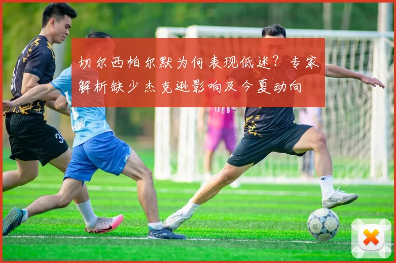 切尔西帕尔默为何表现低迷？专家解析缺少杰克逊影响及今夏动向