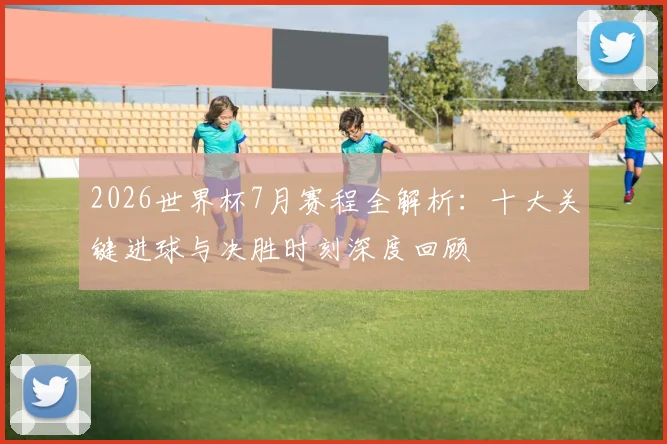 2026世界杯7月赛程全解析：十大关键进球与决胜时刻深度回顾