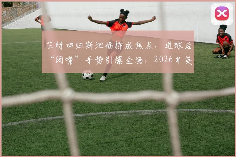 芒特回归斯坦福桥成焦点，进球后“闭嘴”手势引爆全场，2026年英超旧将反戈名场面解析