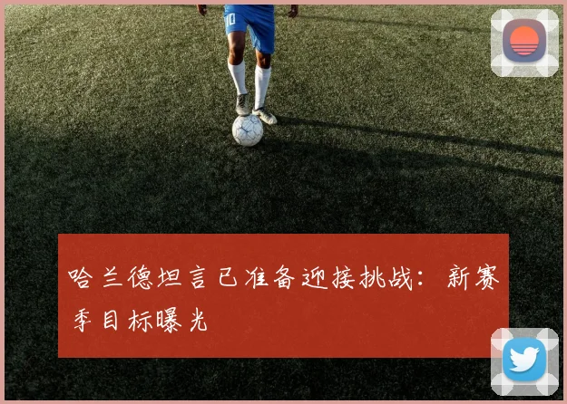 哈兰德坦言已准备迎接挑战：新赛季目标曝光