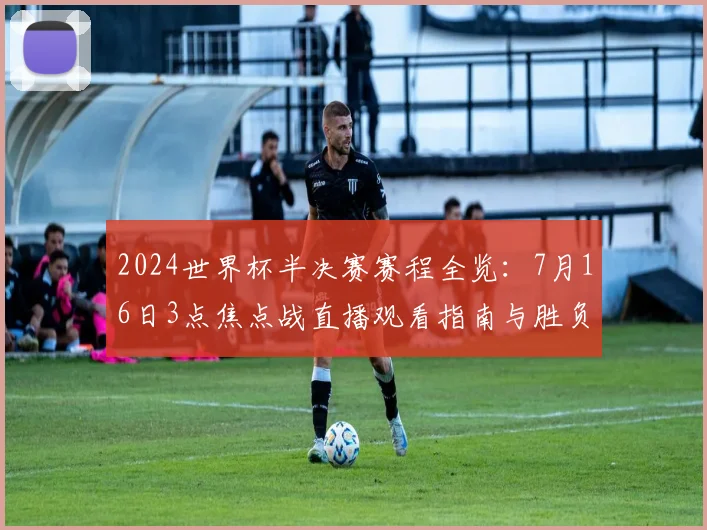 2024世界杯半决赛赛程全览：7月16日3点焦点战直播观看指南与胜负前瞻